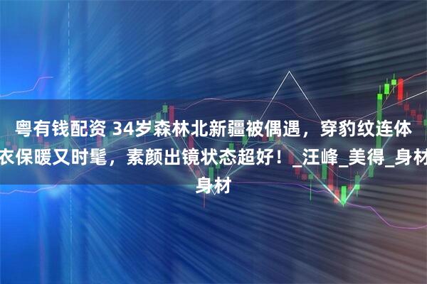 粤有钱配资 34岁森林北新疆被偶遇，穿豹纹连体衣保暖又时髦，素颜出镜状态超好！_汪峰_美得_身材