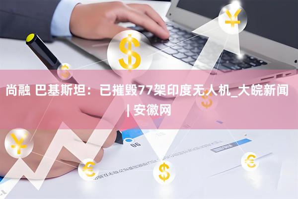尚融 巴基斯坦：已摧毁77架印度无人机_大皖新闻 | 安徽网