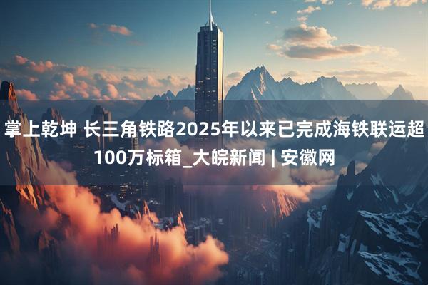 掌上乾坤 长三角铁路2025年以来已完成海铁联运超100万标箱_大皖新闻 | 安徽网