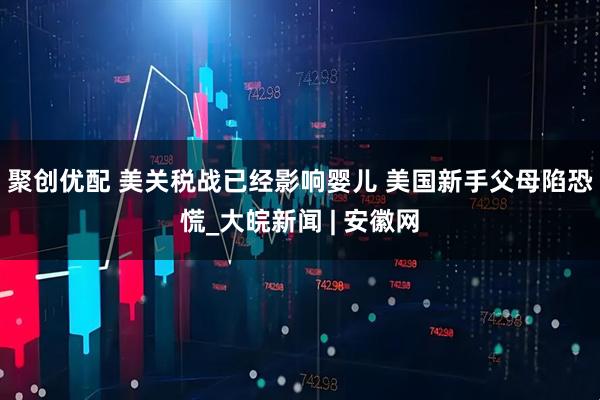 聚创优配 美关税战已经影响婴儿 美国新手父母陷恐慌_大皖新闻 | 安徽网