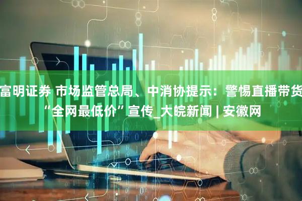 富明证券 市场监管总局、中消协提示：警惕直播带货“全网最低价”宣传_大皖新闻 | 安徽网