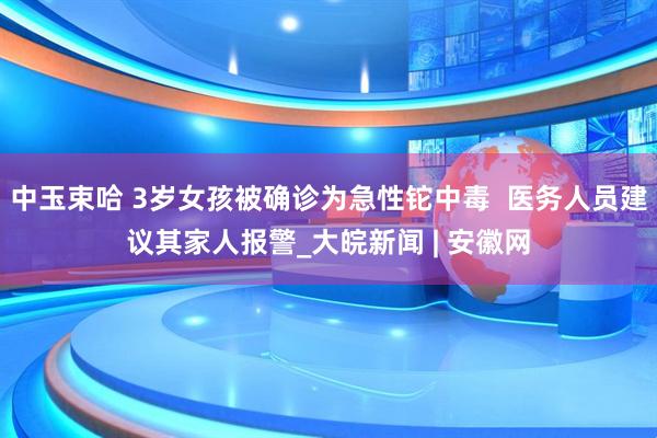 中玉束哈 3岁女孩被确诊为急性铊中毒  医务人员建议其家人报警_大皖新闻 | 安徽网
