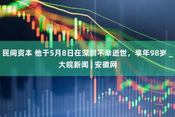 民间资本 他于5月8日在深圳不幸逝世，享年98岁 _大皖新闻 | 安徽网