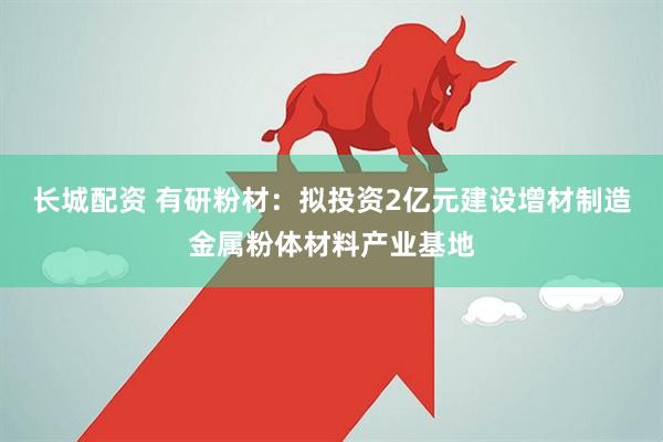 长城配资 有研粉材：拟投资2亿元建设增材制造金属粉体材料产业基地