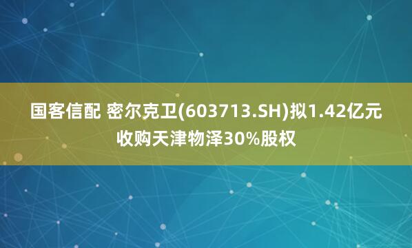 国客信配 密尔克卫(603713.SH)拟1.42亿元收购天津物泽30%股权