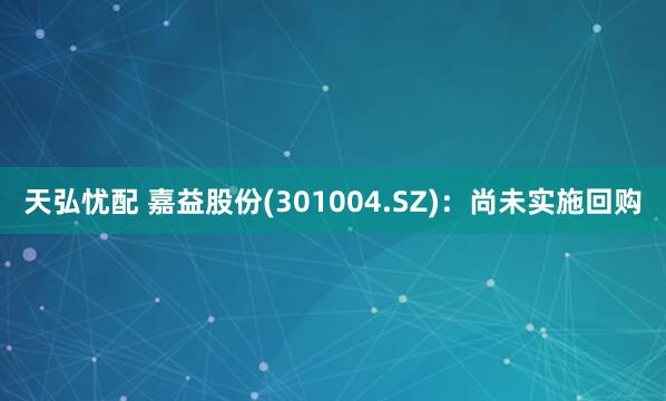 天弘忧配 嘉益股份(301004.SZ)：尚未实施回购