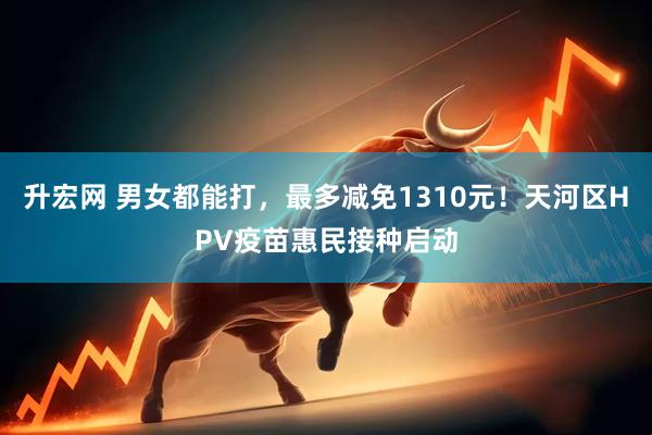 升宏网 男女都能打，最多减免1310元！天河区HPV疫苗惠民接种启动