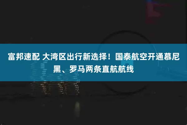 富邦速配 大湾区出行新选择！国泰航空开通慕尼黑、罗马两条直航航线