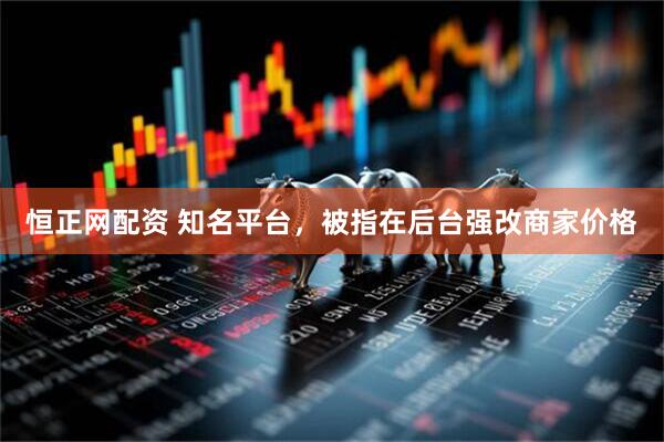 恒正网配资 知名平台，被指在后台强改商家价格