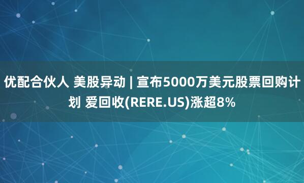 优配合伙人 美股异动 | 宣布5000万美元股票回购计划 爱回收(RERE.US)涨超8%
