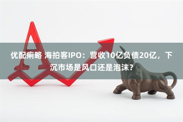 优配痢略 海拍客IPO：营收10亿负债20亿，下沉市场是风口还是泡沫？