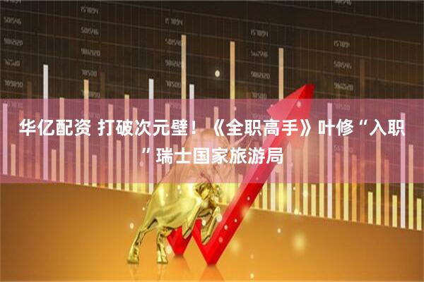 华亿配资 打破次元壁！《全职高手》叶修“入职”瑞士国家旅游局