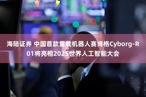 海陆证券 中国首款重载机器人赛博格Cyborg-R01将亮相2025世界人工智能大会