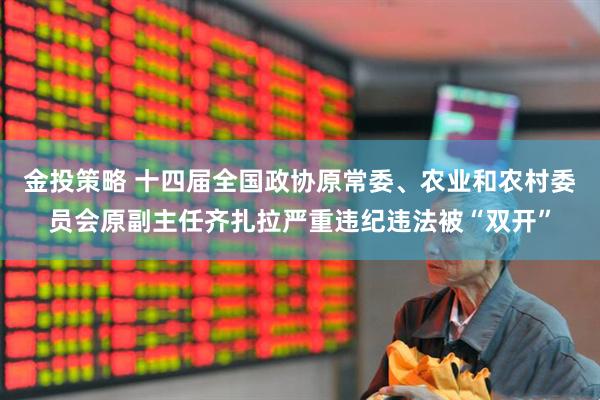 金投策略 十四届全国政协原常委、农业和农村委员会原副主任齐扎拉严重违纪违法被“双开”