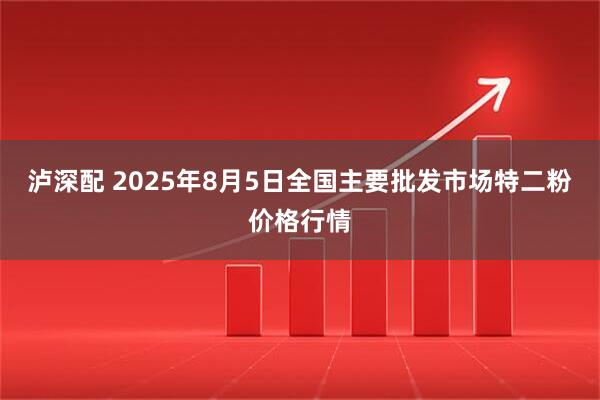 泸深配 2025年8月5日全国主要批发市场特二粉价格行情