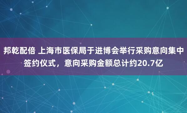 邦乾配倍 上海市医保局于进博会举行采购意向集中签约仪式，意向采购金额总计约20.7亿