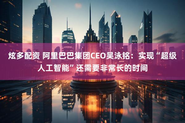 炫多配资 阿里巴巴集团CEO吴泳铭：实现“超级人工智能”还需要非常长的时间