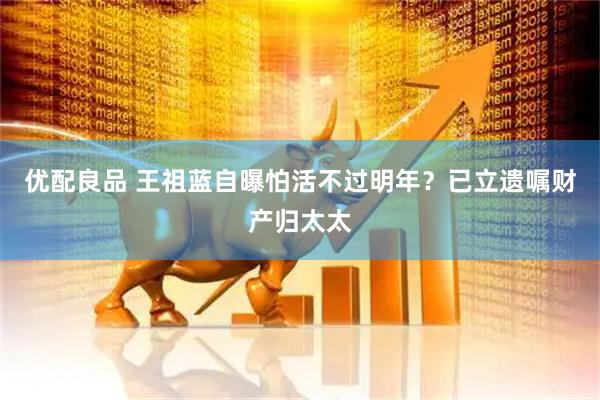 优配良品 王祖蓝自曝怕活不过明年？已立遗嘱财产归太太