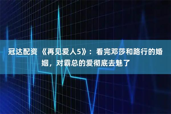 冠达配资 《再见爱人5》：看完邓莎和路行的婚姻，对霸总的爱彻底去魅了