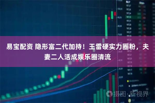 易宝配资 隐形富二代加持！王雷硬实力圈粉，夫妻二人活成娱乐圈清流