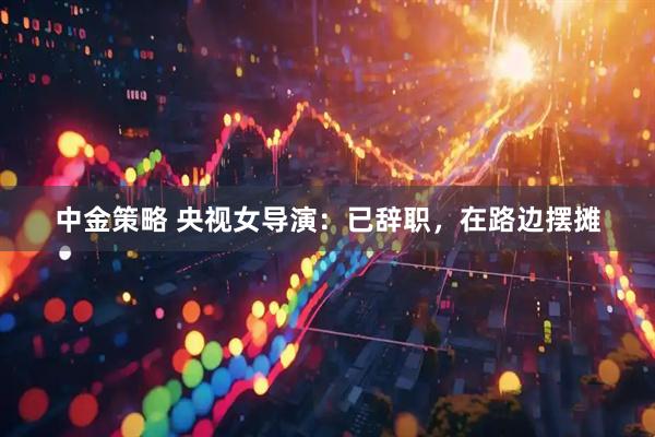 中金策略 央视女导演：已辞职，在路边摆摊