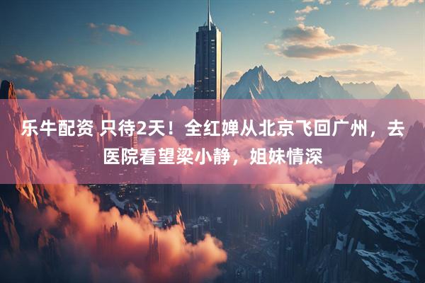 乐牛配资 只待2天！全红婵从北京飞回广州，去医院看望梁小静，姐妹情深