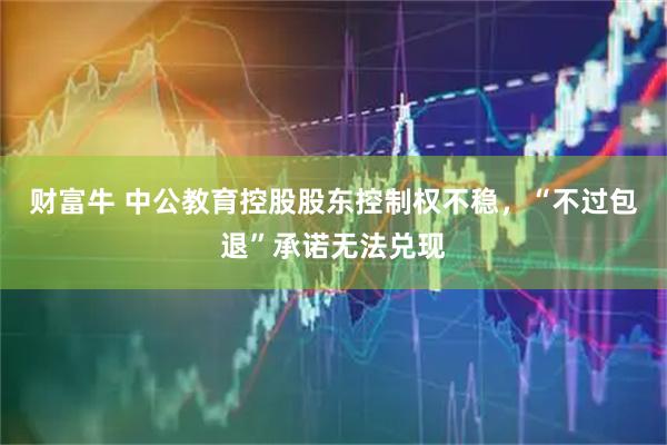 财富牛 中公教育控股股东控制权不稳，“不过包退”承诺无法兑现