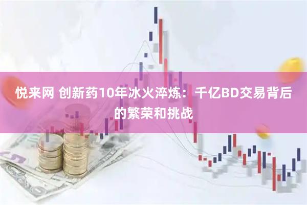 悦来网 创新药10年冰火淬炼：千亿BD交易背后的繁荣和挑战