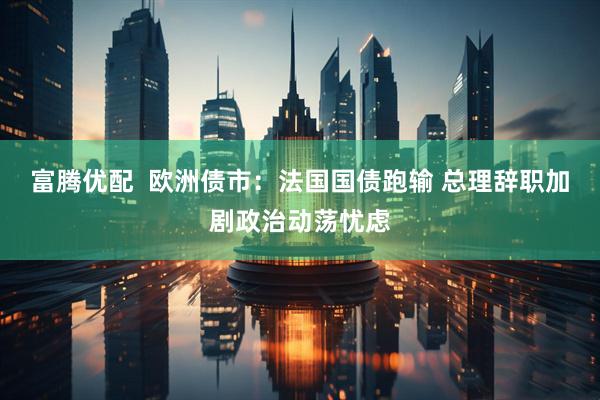富腾优配  欧洲债市：法国国债跑输 总理辞职加剧政治动荡忧虑
