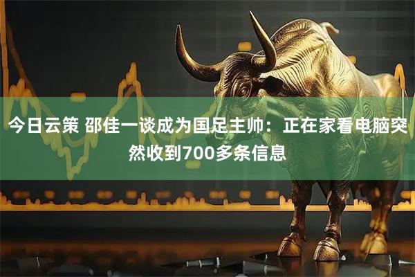 今日云策 邵佳一谈成为国足主帅：正在家看电脑突然收到700多条信息