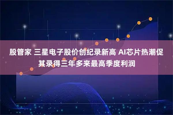股管家 三星电子股价创纪录新高 AI芯片热潮促其录得三年多来最高季度利润