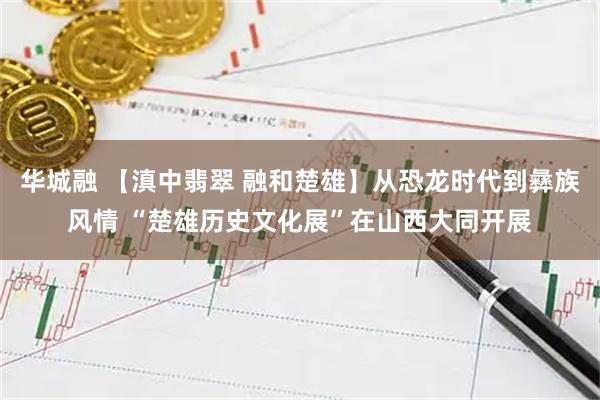 华城融 【滇中翡翠 融和楚雄】从恐龙时代到彝族风情 “楚雄历史文化展”在山西大同开展