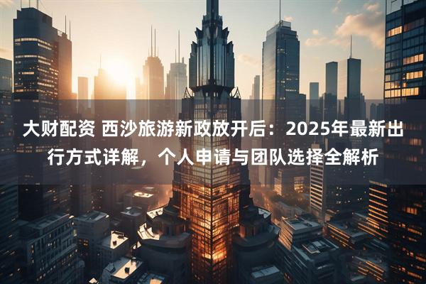 大财配资 西沙旅游新政放开后：2025年最新出行方式详解，个人申请与团队选择全解析