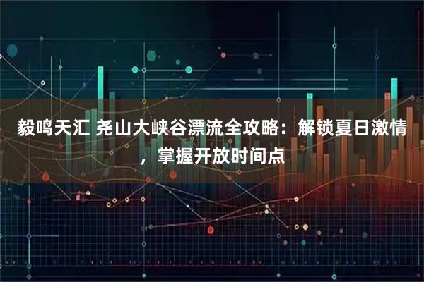 毅鸣天汇 尧山大峡谷漂流全攻略：解锁夏日激情，掌握开放时间点