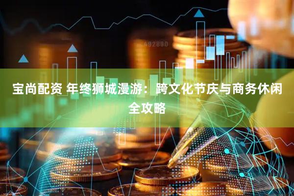 宝尚配资 年终狮城漫游：跨文化节庆与商务休闲全攻略