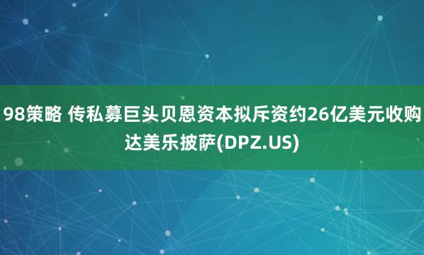 98策略 传私募巨头贝恩资本拟斥资约26亿美元收购达美乐披萨(DPZ.US)
