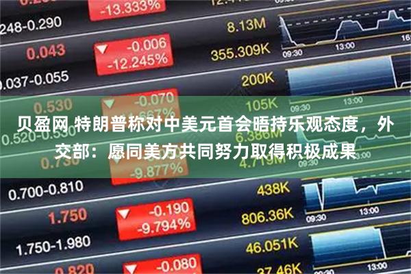 贝盈网 特朗普称对中美元首会晤持乐观态度，外交部：愿同美方共同努力取得积极成果