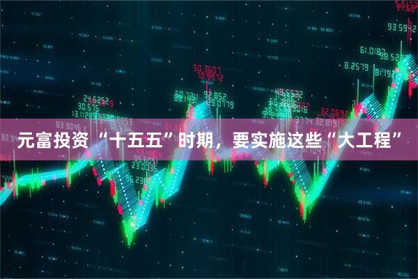 元富投资 “十五五”时期，要实施这些“大工程”