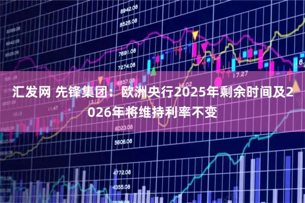 汇发网 先锋集团：欧洲央行2025年剩余时间及2026年将维持利率不变