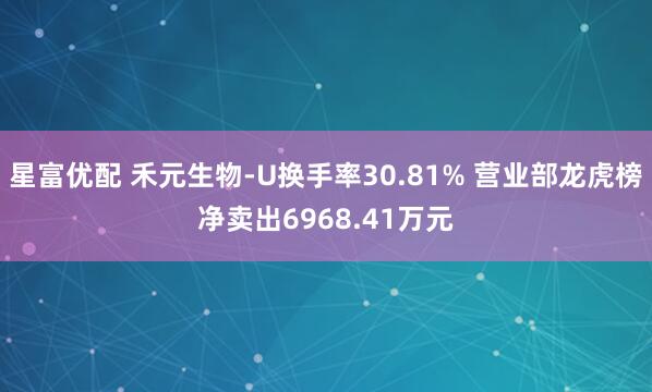 星富优配 禾元生物-U换手率30.81% 营业部龙虎榜净卖出6968.41万元