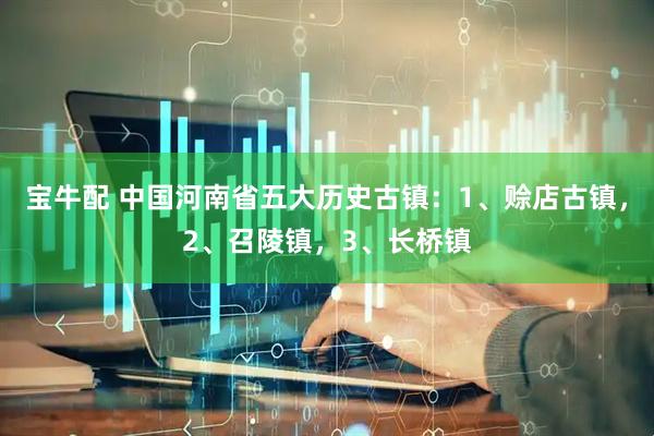 宝牛配 中国河南省五大历史古镇：1、赊店古镇，2、召陵镇，3、长桥镇