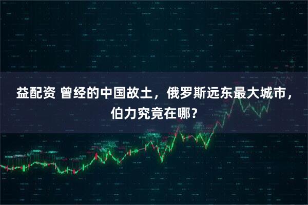 益配资 曾经的中国故土，俄罗斯远东最大城市，伯力究竟在哪？