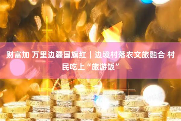 财富加 万里边疆国旗红｜边境村落农文旅融合 村民吃上“旅游饭”