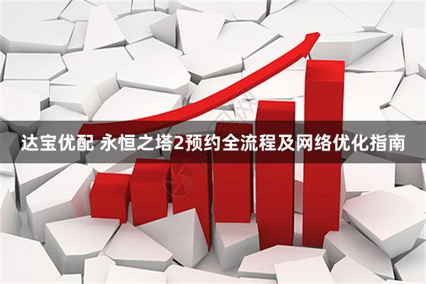 达宝优配 永恒之塔2预约全流程及网络优化指南