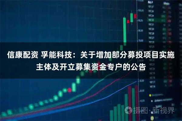 信康配资 孚能科技：关于增加部分募投项目实施主体及开立募集资金专户的公告