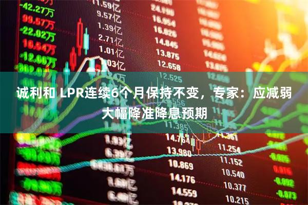 诚利和 LPR连续6个月保持不变，专家：应减弱大幅降准降息预期