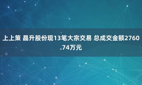 上上策 晶升股份现13笔大宗交易 总成交金额2760.74万元