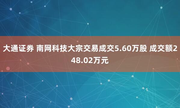 大通证券 南网科技大宗交易成交5.60万股 成交额248.02万元