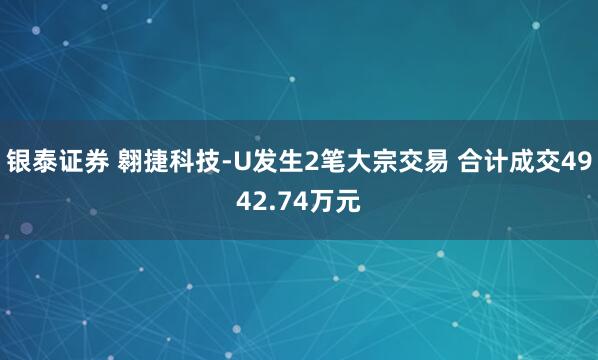 银泰证券 翱捷科技-U发生2笔大宗交易 合计成交4942.74万元