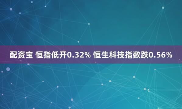 配资宝 恒指低开0.32% 恒生科技指数跌0.56%